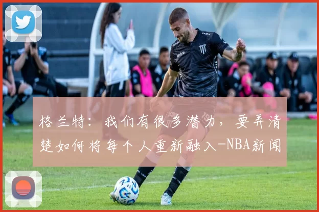 格兰特：我们有很多潜力，要弄清楚如何将每个人重新融入-NBA新闻