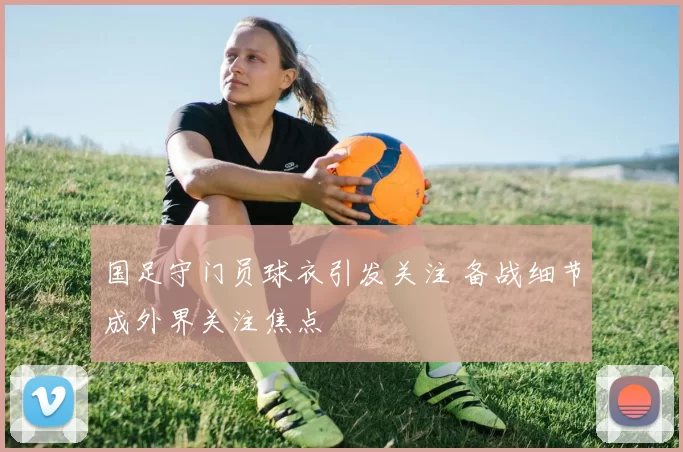 国足守门员球衣引发关注 备战细节成外界关注焦点