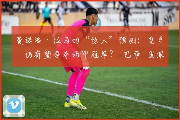 曼诺洛·拉马的“惊人”预测：皇马仍有望争夺西甲冠军？_巴萨_国家_赛季