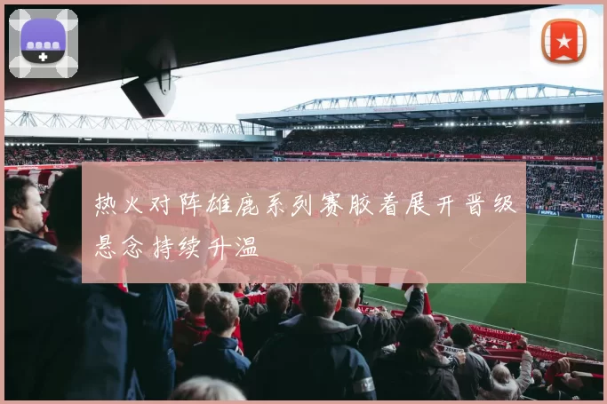 热火对阵雄鹿系列赛胶着展开晋级悬念持续升温