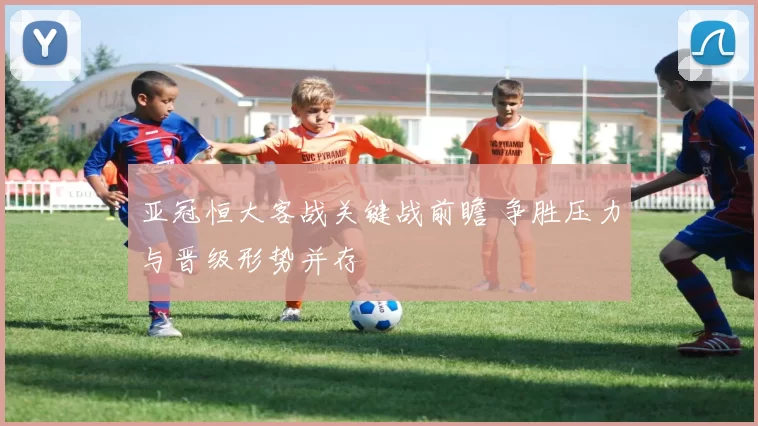 亚冠恒大客战关键战前瞻 争胜压力与晋级形势并存